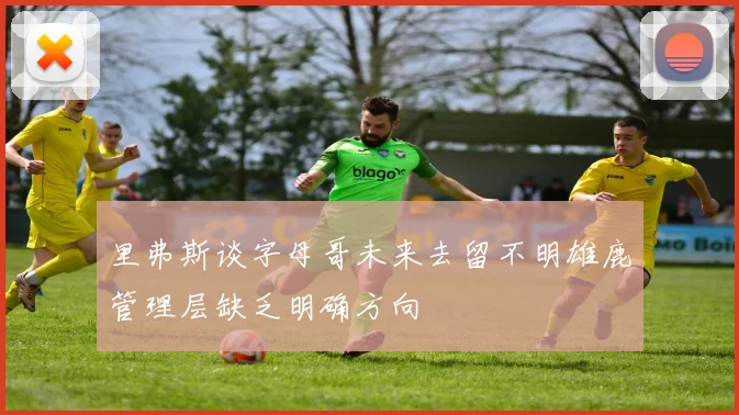 里弗斯谈字母哥未来去留不明雄鹿管理层缺乏明确方向