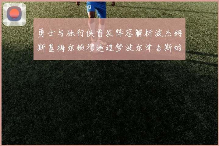 勇士与独行侠首发阵容解析波杰姆斯基梅尔顿穆迪追梦波尔津吉斯的对决亮点