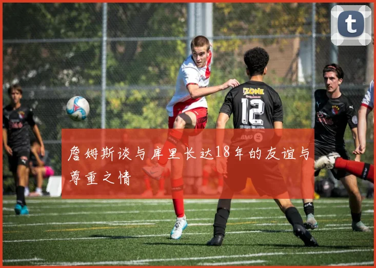 詹姆斯谈与库里长达18年的友谊与尊重之情