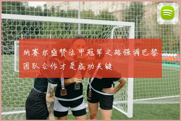 纳赛尔盛赞法甲冠军之路强调巴黎团队合作才是成功关键