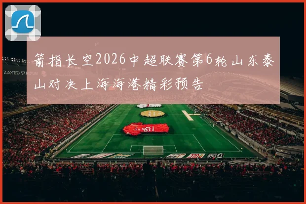 箭指长空2026中超联赛第6轮山东泰山对决上海海港精彩预告