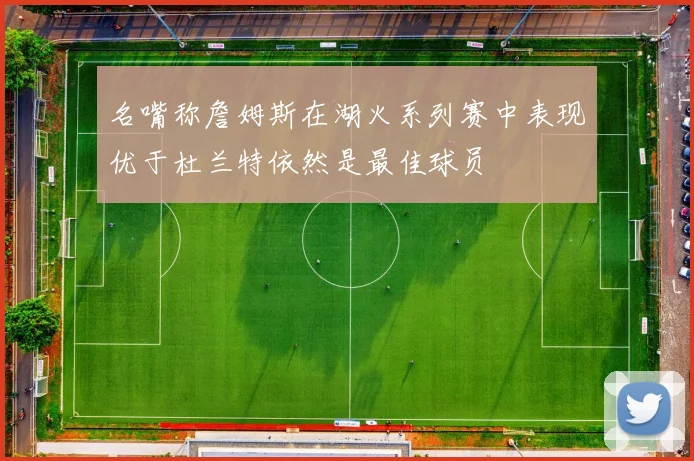 名嘴称詹姆斯在湖火系列赛中表现优于杜兰特依然是最佳球员