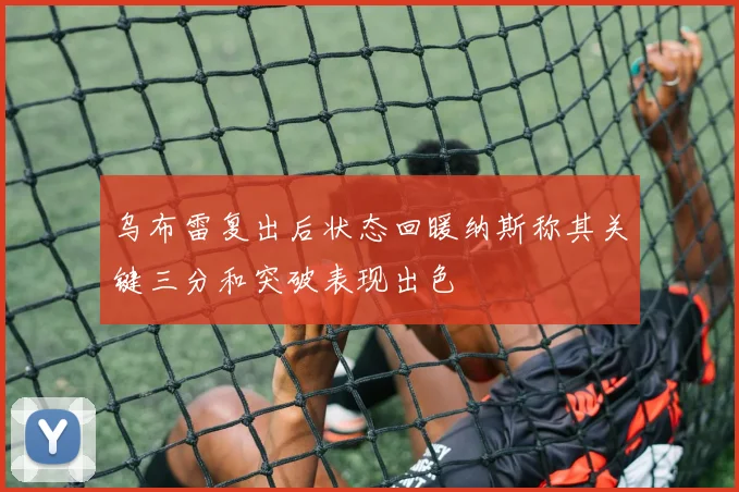 乌布雷复出后状态回暖纳斯称其关键三分和突破表现出色