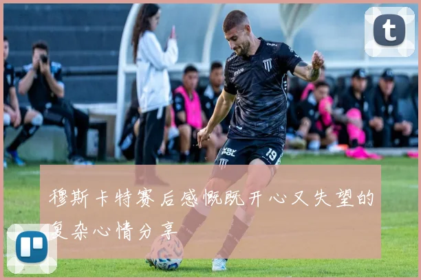 穆斯卡特赛后感慨既开心又失望的复杂心情分享