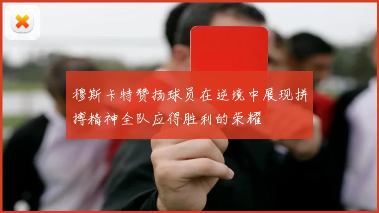 穆斯卡特赞扬球员在逆境中展现拼搏精神全队应得胜利的荣耀