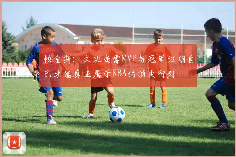 帕金斯：文班尚需MVP与冠军证明自己才能真正属于NBA的顶尖行列