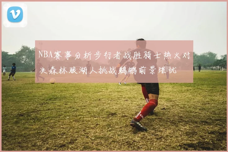 NBA赛事分析步行者战胜骑士热火对决森林狼湖人挑战鹈鹕前景堪忧