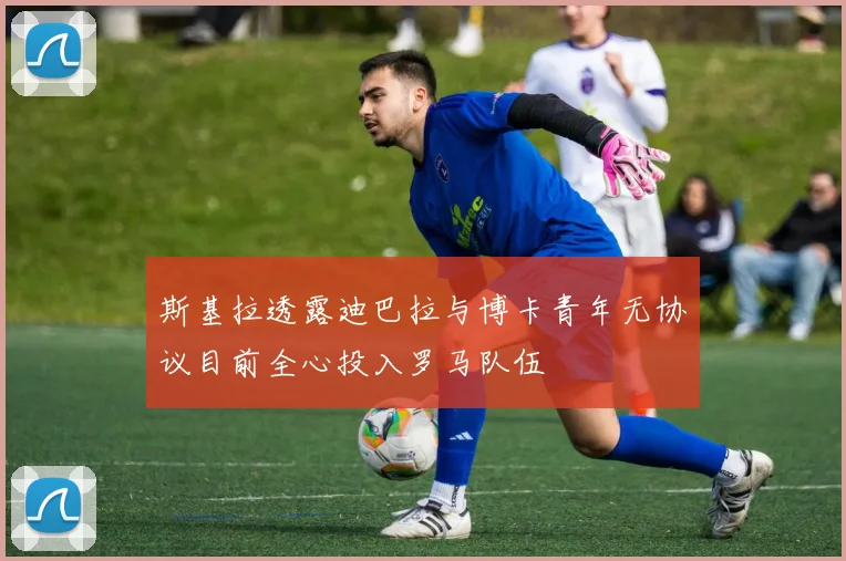 斯基拉透露迪巴拉与博卡青年无协议目前全心投入罗马队伍