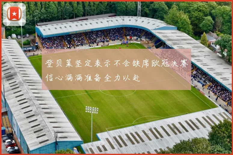 登贝莱坚定表示不会缺席欧冠决赛信心满满准备全力以赴