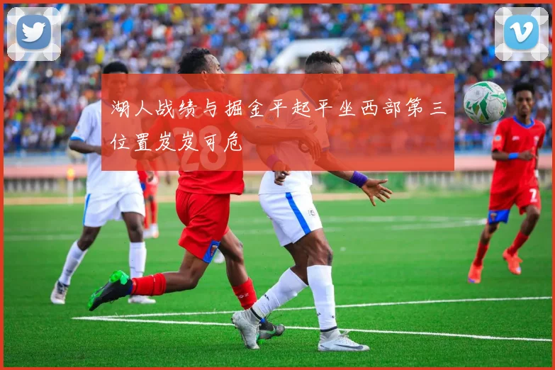湖人战绩与掘金平起平坐西部第三位置岌岌可危