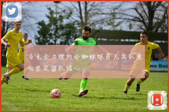 马竞全力续约小蜘蛛球员无离队意向坚定留队信心