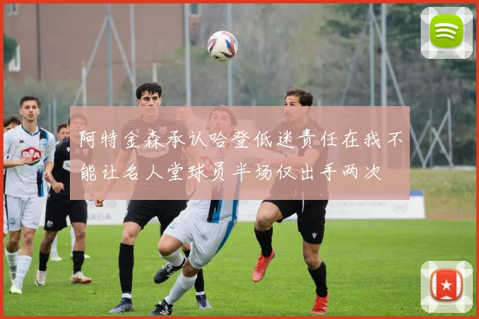 阿特金森承认哈登低迷责任在我不能让名人堂球员半场仅出手两次