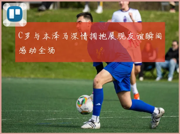 C罗与本泽马深情拥抱展现友谊瞬间感动全场