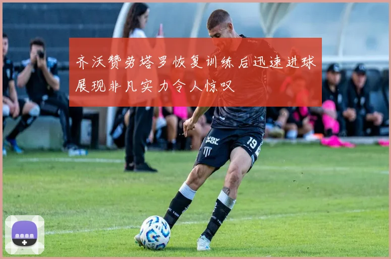 齐沃赞劳塔罗恢复训练后迅速进球展现非凡实力令人惊叹