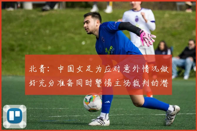 北青：中国女足为应对意外情况做好充分准备同时警惕主场裁判的潜在影响