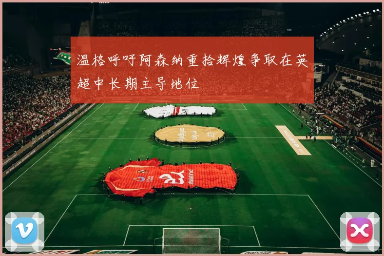 温格呼吁阿森纳重拾辉煌争取在英超中长期主导地位