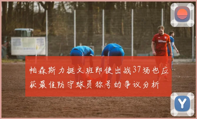 帕森斯力挺文班即使出战37场也应获最佳防守球员称号的争议分析