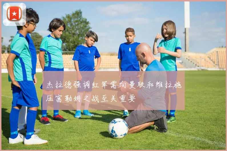 杰拉德强调红军需向曼联和维拉施压富勒姆之战至关重要