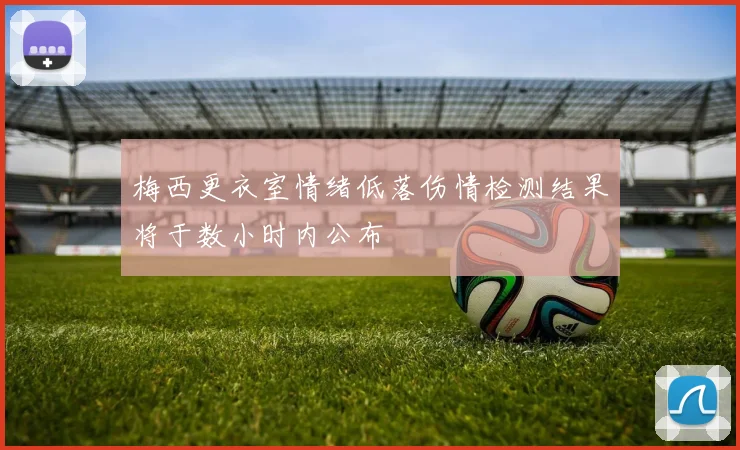 梅西更衣室情绪低落伤情检测结果将于数小时内公布