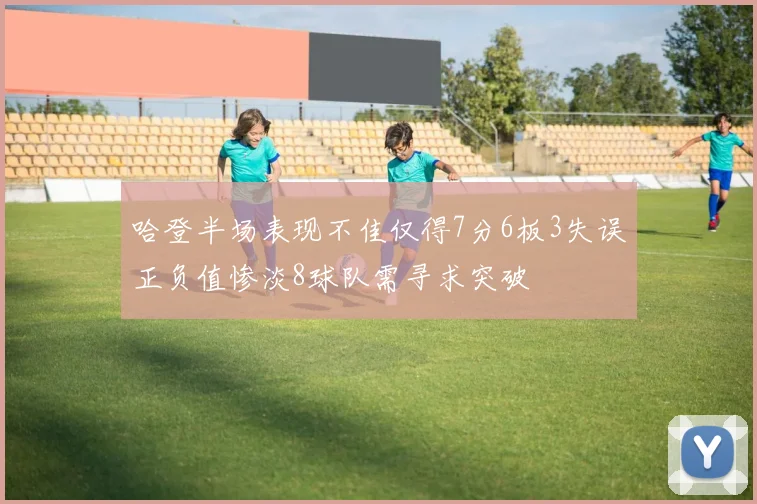 哈登半场表现不佳仅得7分6板3失误正负值惨淡8球队需寻求突破