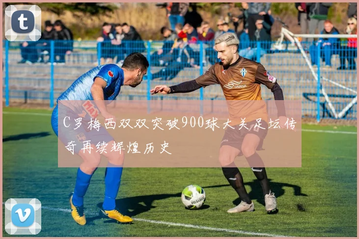 C罗梅西双双突破900球大关足坛传奇再续辉煌历史
