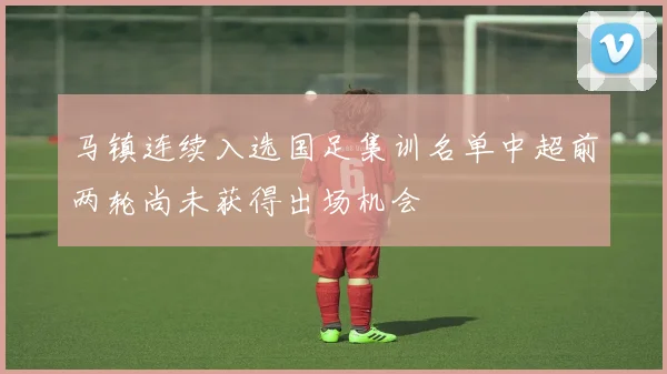 马镇连续入选国足集训名单中超前两轮尚未获得出场机会