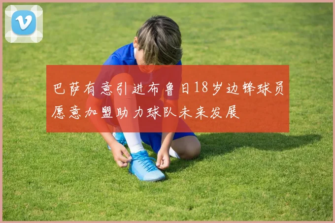 巴萨有意引进布鲁日18岁边锋球员愿意加盟助力球队未来发展