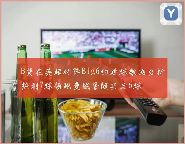 B费在英超对阵Big6的进球数据分析热刺7球领跑曼城紧随其后6球